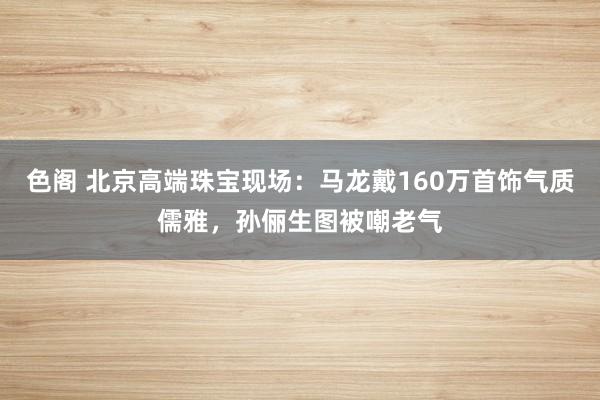 色阁 北京高端珠宝现场：马龙戴160万首饰气质儒雅，孙俪生图被嘲老气