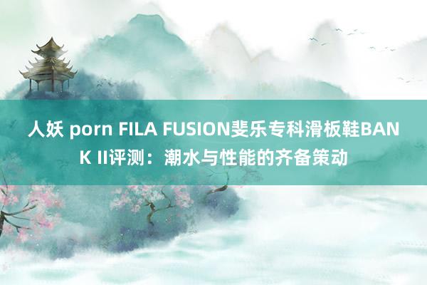人妖 porn FILA FUSION斐乐专科滑板鞋BANK II评测：潮水与性能的齐备策动