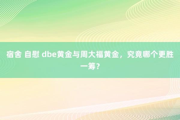 宿舍 自慰 dbe黄金与周大福黄金，究竟哪个更胜一筹？
