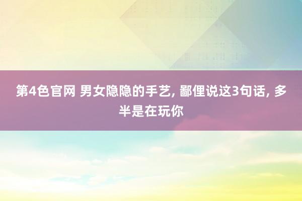 第4色官网 男女隐隐的手艺， 鄙俚说这3句话， 多半是在玩你