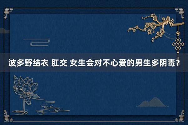 波多野结衣 肛交 女生会对不心爱的男生多阴毒？