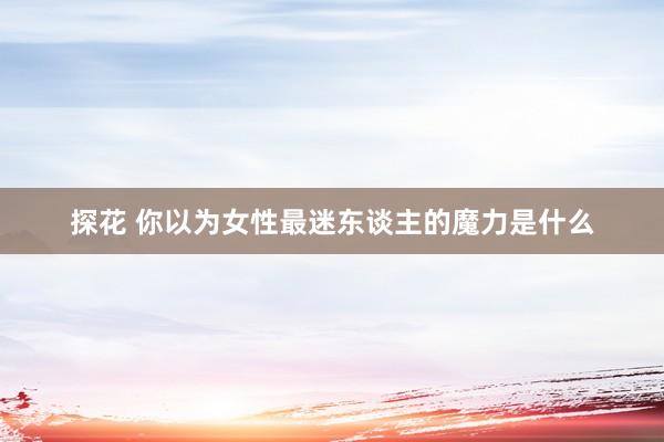 探花 你以为女性最迷东谈主的魔力是什么