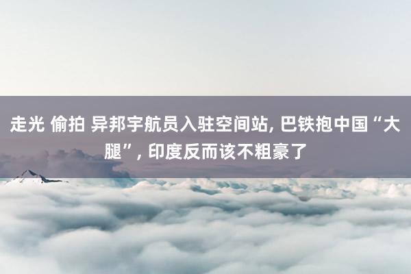 走光 偷拍 异邦宇航员入驻空间站， 巴铁抱中国“大腿”， 印度反而该不粗豪了