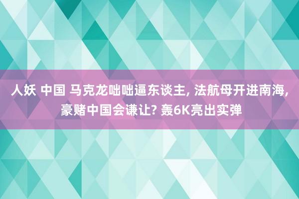 人妖 中国 马克龙咄咄逼东谈主， 法航母开进南海， 豪赌中国会谦让? 轰6K亮出实弹