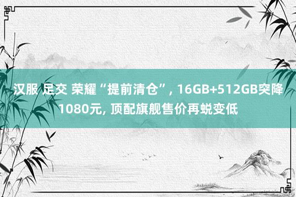汉服 足交 荣耀“提前清仓”， 16GB+512GB突降1080元， 顶配旗舰售价再蜕变低
