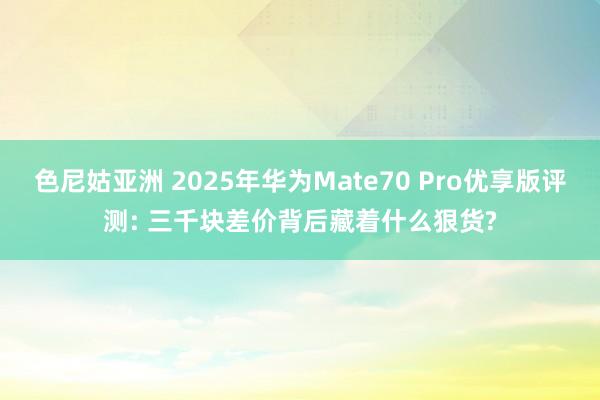 色尼姑亚洲 2025年华为Mate70 Pro优享版评测: 三千块差价背后藏着什么狠货?
