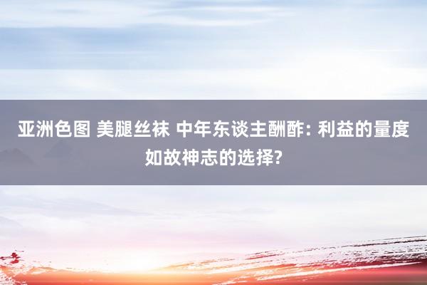 亚洲色图 美腿丝袜 中年东谈主酬酢: 利益的量度如故神志的选择?