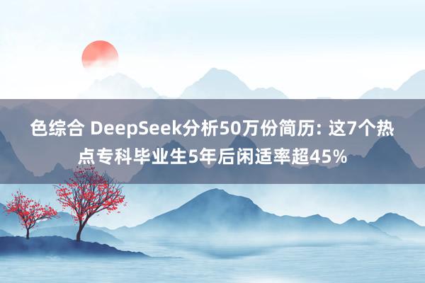色综合 DeepSeek分析50万份简历: 这7个热点专科毕业生5年后闲适率超45%
