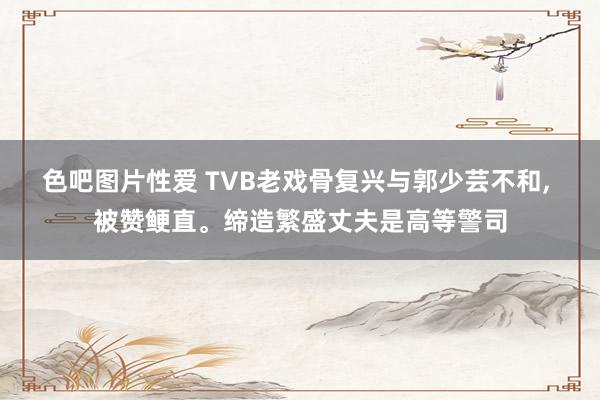 色吧图片性爱 TVB老戏骨复兴与郭少芸不和， 被赞鲠直。缔造繁盛丈夫是高等警司