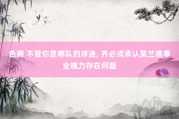 色阁 不管你是哪队的球迷， 齐必须承认莫兰德事业魄力存在问题