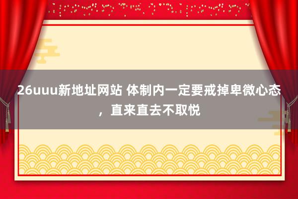 26uuu新地址网站 体制内一定要戒掉卑微心态,直来直去不取悦