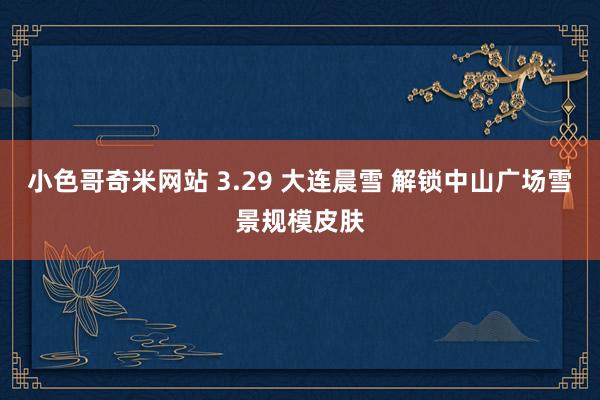小色哥奇米网站 3.29 大连晨雪 解锁中山广场雪景规模皮肤