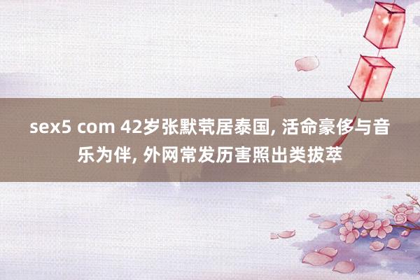 sex5 com 42岁张默茕居泰国， 活命豪侈与音乐为伴， 外网常发历害照出类拔萃