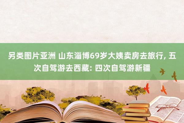 另类图片亚洲 山东淄博69岁大姨卖房去旅行， 五次自驾游去西藏: 四次自驾游新疆