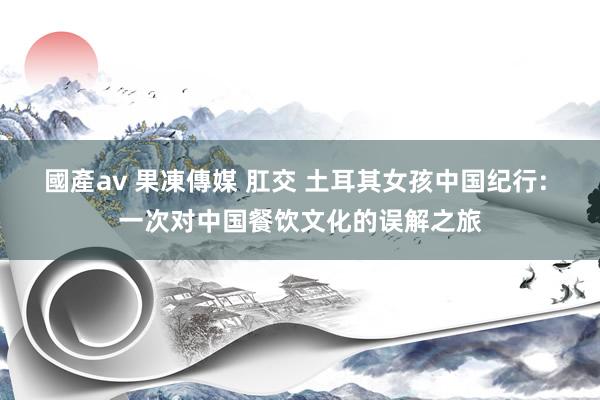 國產av 果凍傳媒 肛交 土耳其女孩中国纪行: 一次对中国餐饮文化的误解之旅