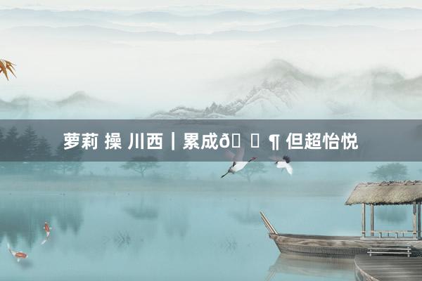 萝莉 操 川西|累成🐶 但超怡悦