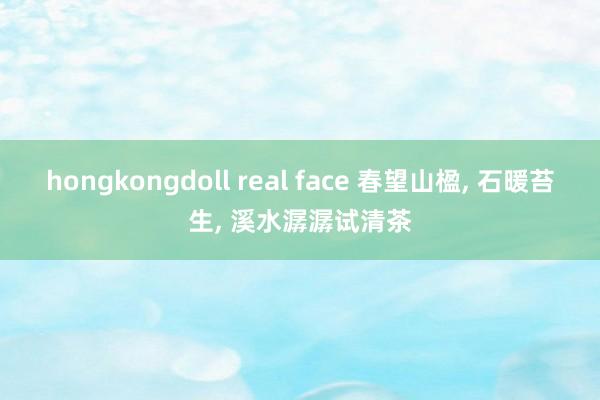 hongkongdoll real face 春望山楹， 石暖苔生， 溪水潺潺试清茶
