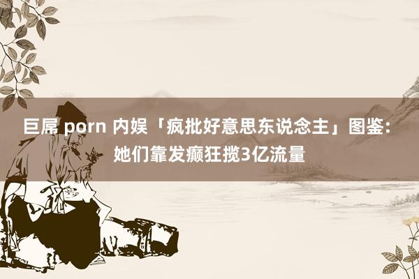 巨屌 porn 内娱「疯批好意思东说念主」图鉴: 她们靠发癫狂揽3亿流量