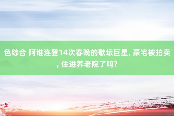 色综合 阿谁连登14次春晚的歌坛巨星， 豪宅被拍卖， 住进养老院了吗?