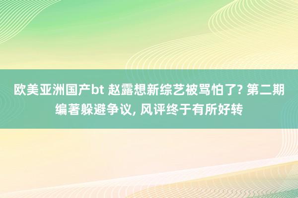 欧美亚洲国产bt 赵露想新综艺被骂怕了? 第二期编著躲避争议， 风评终于有所好转