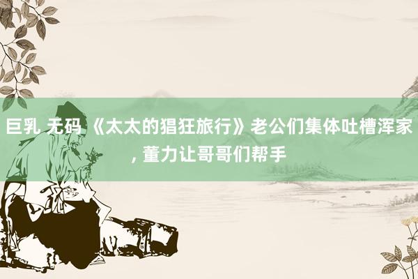 巨乳 无码 《太太的猖狂旅行》老公们集体吐槽浑家， 董力让哥哥们帮手