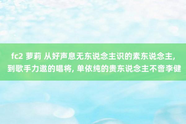 fc2 萝莉 从好声息无东说念主识的素东说念主， 到歌手力邀的唱将， 单依纯的贵东说念主不啻李健