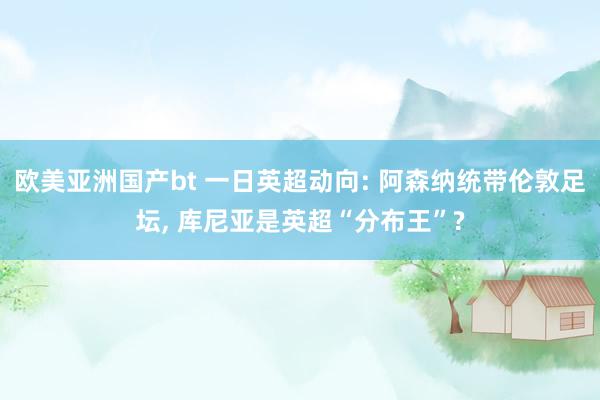 欧美亚洲国产bt 一日英超动向: 阿森纳统带伦敦足坛， 库尼亚是英超“分布王”?