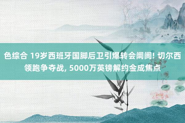 色综合 19岁西班牙国脚后卫引爆转会阛阓! 切尔西领跑争夺战， 5000万英镑解约金成焦点