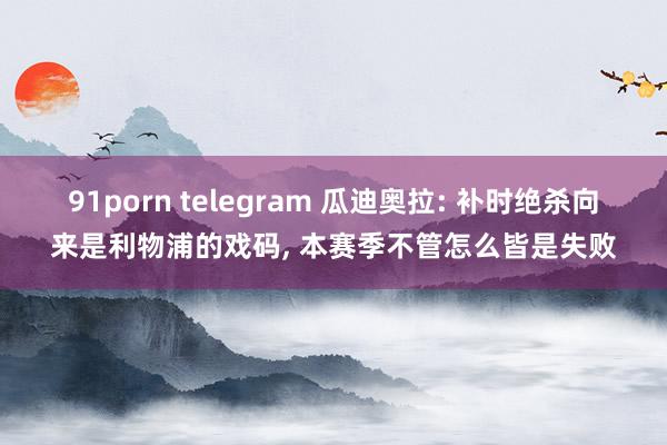 91porn telegram 瓜迪奥拉: 补时绝杀向来是利物浦的戏码， 本赛季不管怎么皆是失败