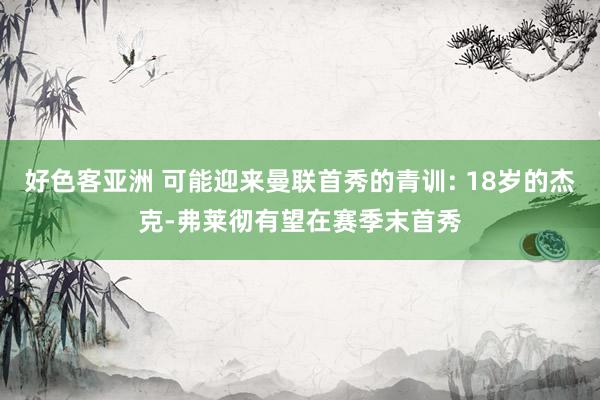 好色客亚洲 可能迎来曼联首秀的青训: 18岁的杰克-弗莱彻有望在赛季末首秀
