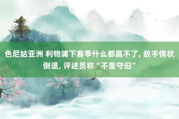 色尼姑亚洲 利物浦下赛季什么都赢不了， 敌手情状倒退， 评述员称“不是守旧”