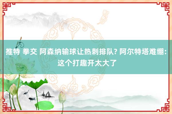 推特 拳交 阿森纳输球让热刺排队? 阿尔特塔难绷: 这个打趣开太大了