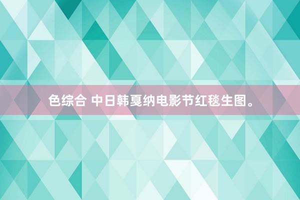 色综合 中日韩戛纳电影节红毯生图。