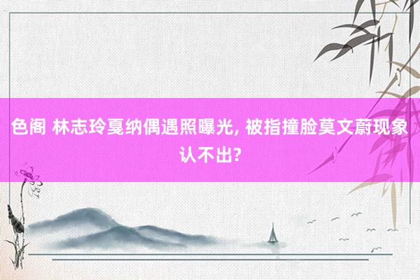 色阁 林志玲戛纳偶遇照曝光， 被指撞脸莫文蔚现象认不出?