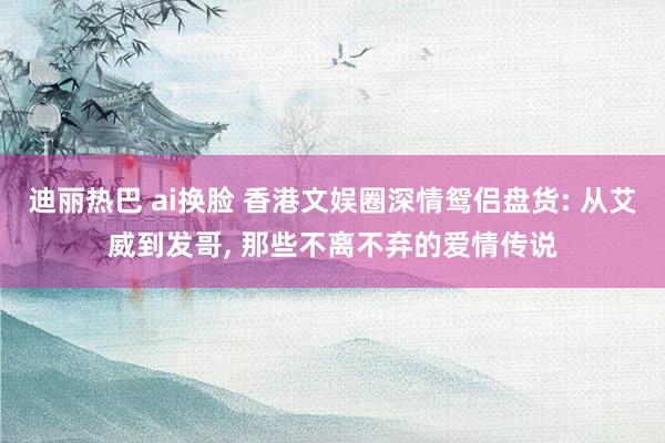 迪丽热巴 ai换脸 香港文娱圈深情鸳侣盘货: 从艾威到发哥， 那些不离不弃的爱情传说
