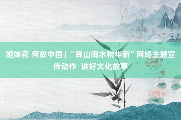 姐妹花 何故中国 | “闽山闽水物华新”网络主题宣传动作  讲好文化故事