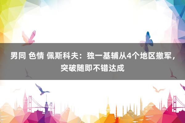 男同 色情 佩斯科夫：独一基辅从4个地区撤军，突破随即不错达成