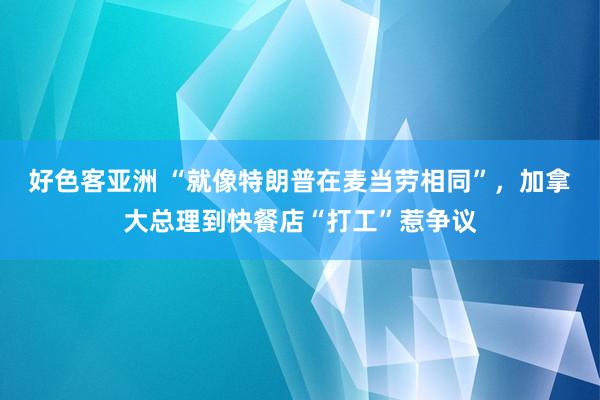 好色客亚洲 “就像特朗普在麦当劳相同”，加拿大总理到快餐店“打工”惹争议