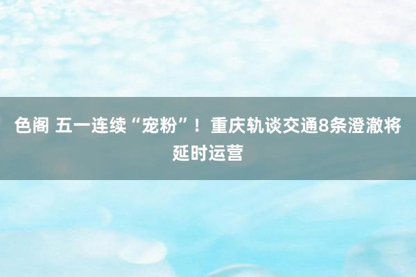 色阁 五一连续“宠粉”！重庆轨谈交通8条澄澈将延时运营