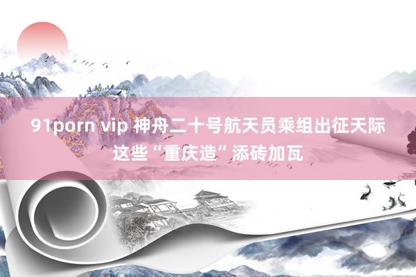 91porn vip 神舟二十号航天员乘组出征天际 这些“重庆造”添砖加瓦