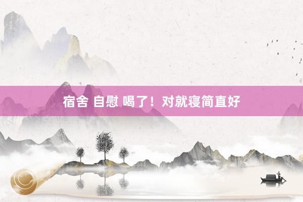 宿舍 自慰 喝了！对就寝简直好