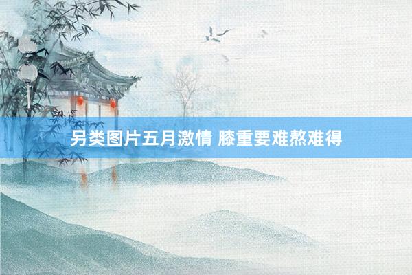 另类图片五月激情 膝重要难熬难得