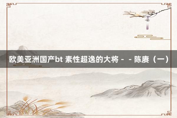 欧美亚洲国产bt 素性超逸的大将－－陈赓（一）