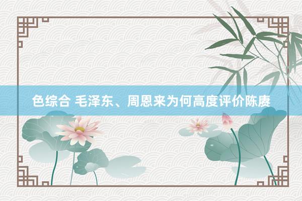 色综合 毛泽东、周恩来为何高度评价陈赓