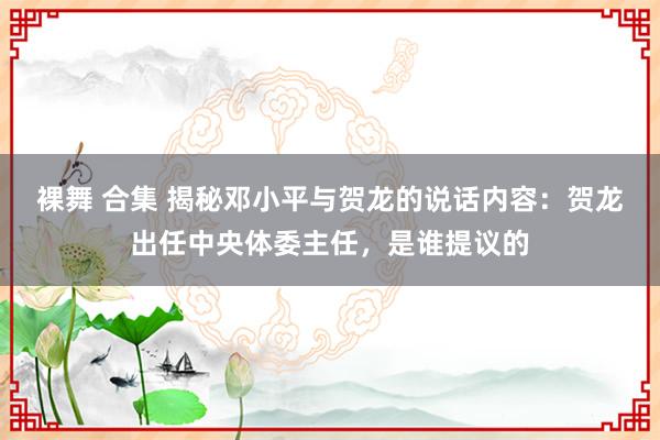 裸舞 合集 揭秘邓小平与贺龙的说话内容：贺龙出任中央体委主任，是谁提议的