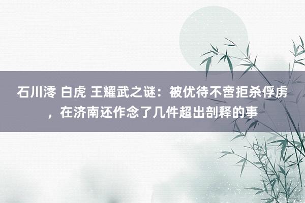 石川澪 白虎 王耀武之谜：被优待不啻拒杀俘虏，在济南还作念了几件超出剖释的事