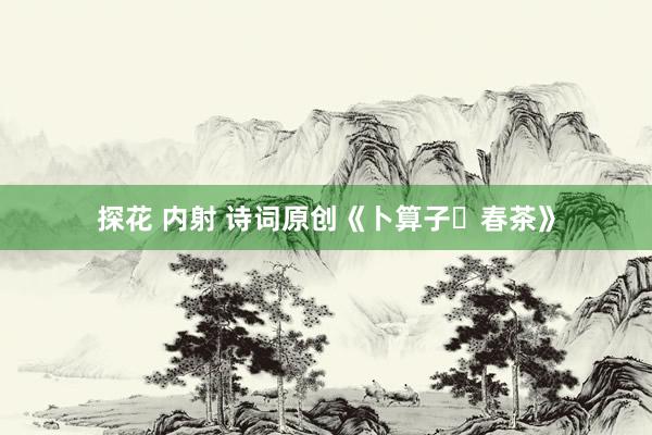 探花 内射 诗词原创《卜算子・春茶》