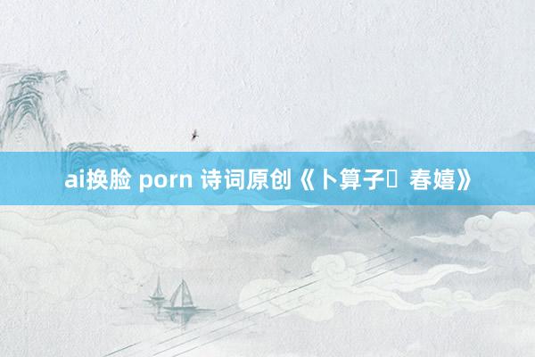 ai换脸 porn 诗词原创《卜算子・春嬉》