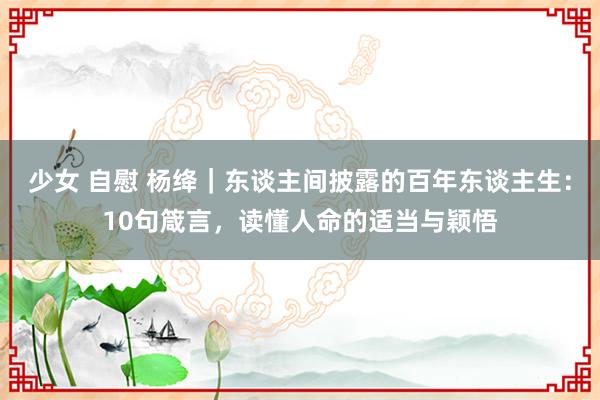 少女 自慰 杨绛｜东谈主间披露的百年东谈主生：10句箴言，读懂人命的适当与颖悟