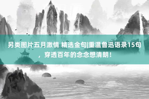 另类图片五月激情 精选金句|重温鲁迅语录15句，穿透百年的念念想清朗！